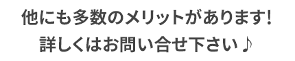 他にも多数のメリットがございます！詳しくはお問い合わせ下さい♪